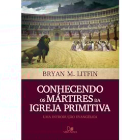Conhecendo os Mártires da Igreja Primitiva | Bryan M. Litfin