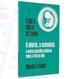 O Que a Bíblia Diz Sobre o Aborto, a Eutanásia e Outras Questões Médicas Sobre o Fim da Vida | Wayne Grudem