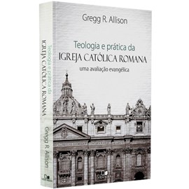 Teologia e Prática da Igreja Católica Romana | Gregg R. Allison